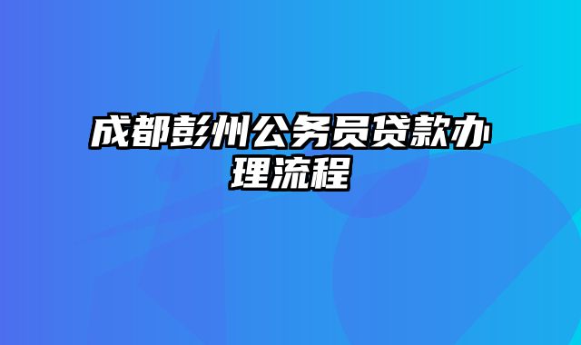 成都彭州公务员贷款办理流程