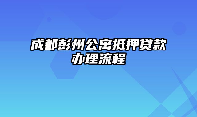 成都彭州公寓抵押贷款办理流程