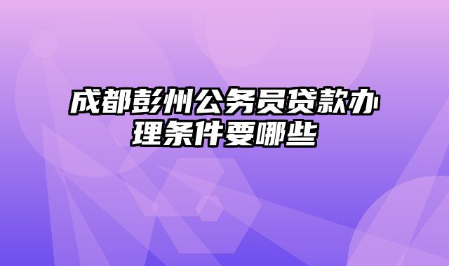 成都彭州公务员贷款办理条件要哪些