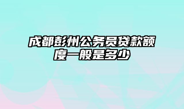 成都彭州公务员贷款额度一般是多少