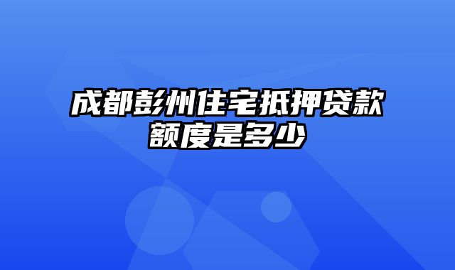 成都彭州住宅抵押贷款额度是多少