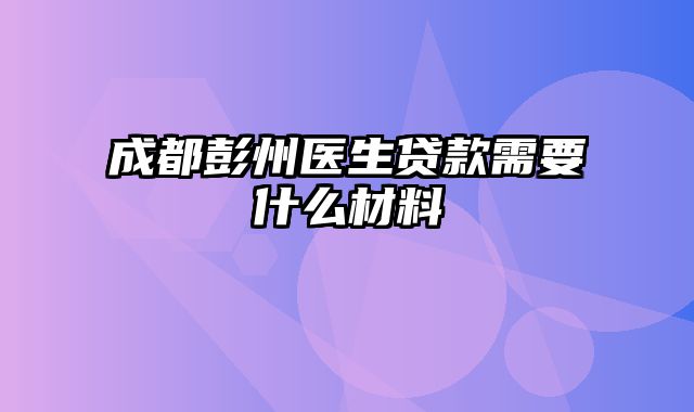 成都彭州医生贷款需要什么材料