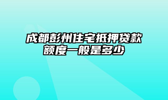 成都彭州住宅抵押贷款额度一般是多少