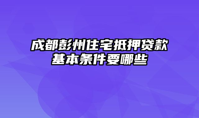 成都彭州住宅抵押贷款基本条件要哪些