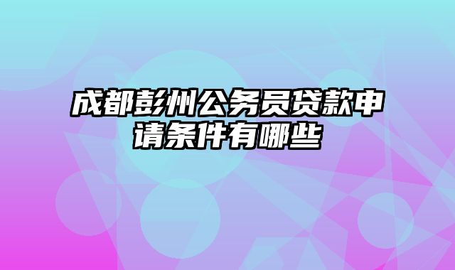 成都彭州公务员贷款申请条件有哪些