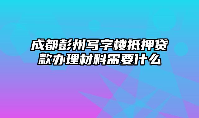 成都彭州写字楼抵押贷款办理材料需要什么