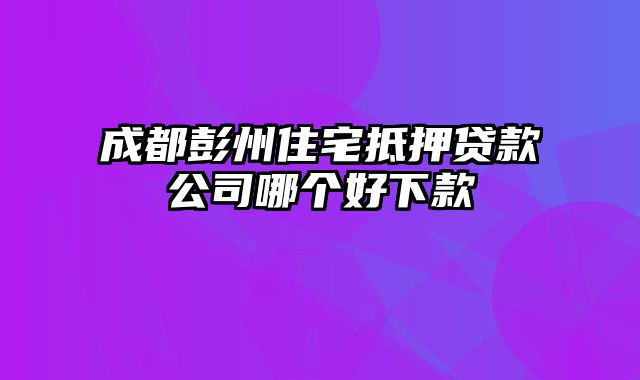 成都彭州住宅抵押贷款公司哪个好下款