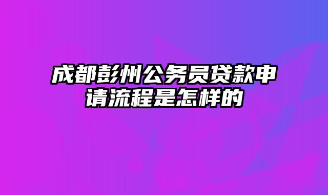 成都彭州公务员贷款申请流程是怎样的