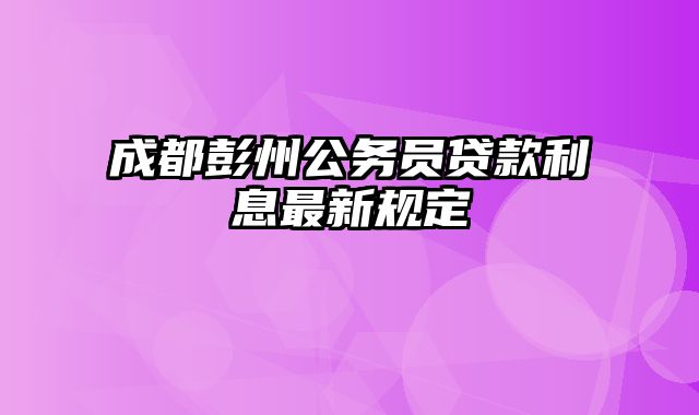 成都彭州公务员贷款利息最新规定