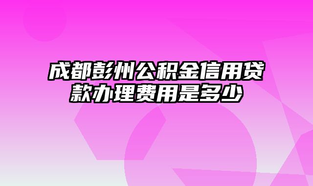 成都彭州公积金信用贷款办理费用是多少