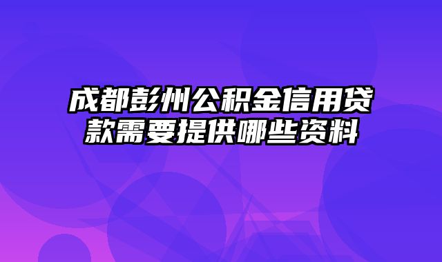 成都彭州公积金信用贷款需要提供哪些资料