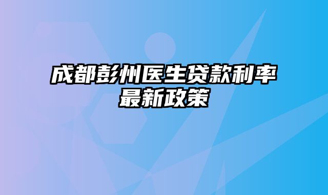 成都彭州医生贷款利率最新政策