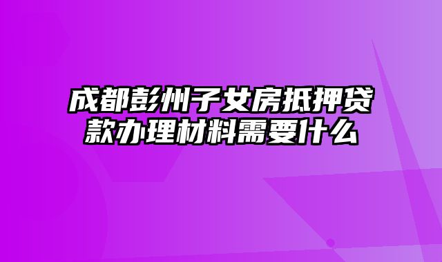 成都彭州子女房抵押贷款办理材料需要什么