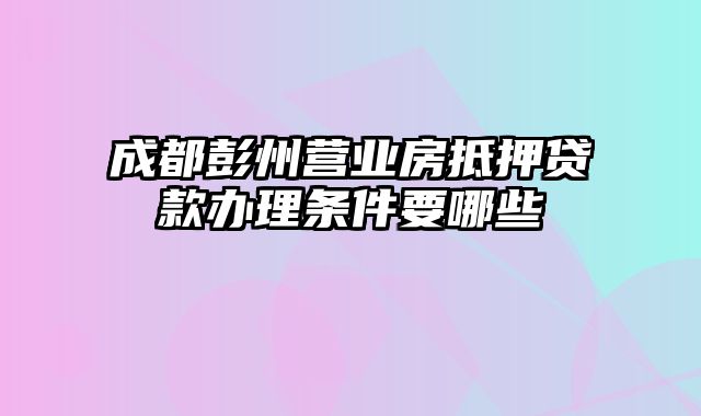 成都彭州营业房抵押贷款办理条件要哪些