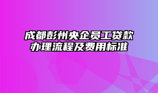 成都彭州央企员工贷款办理流程及费用标准