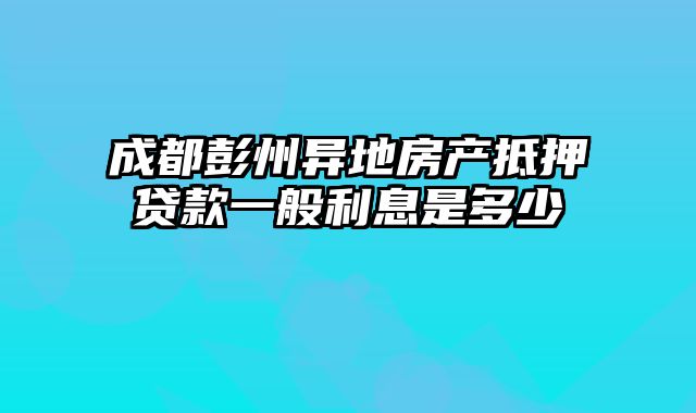 成都彭州异地房产抵押贷款一般利息是多少