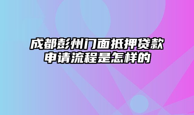 成都彭州门面抵押贷款申请流程是怎样的