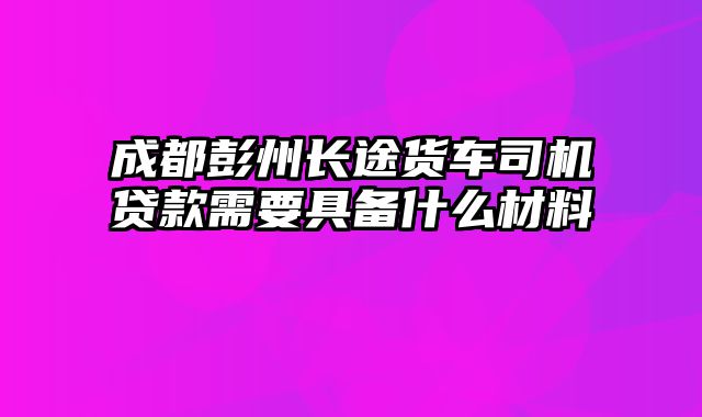 成都彭州长途货车司机贷款需要具备什么材料