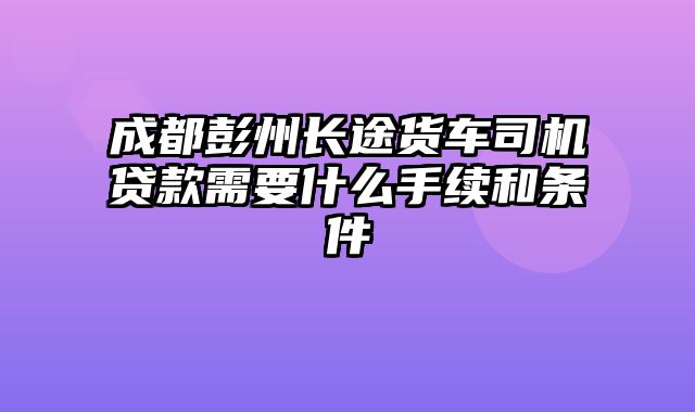 成都彭州长途货车司机贷款需要什么手续和条件