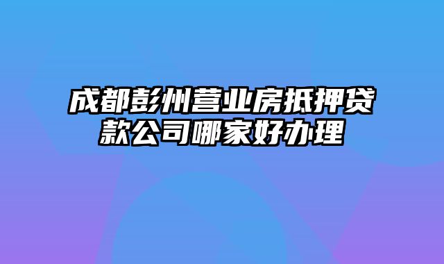 成都彭州营业房抵押贷款公司哪家好办理