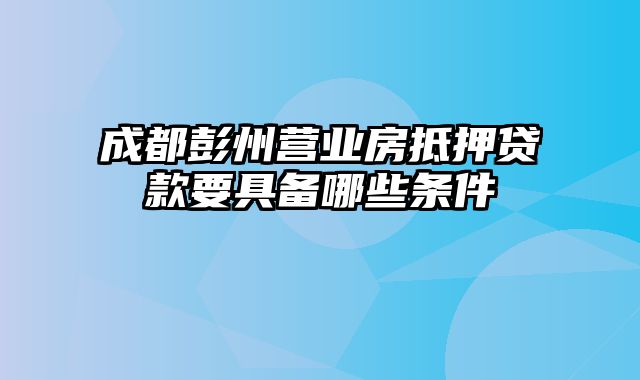 成都彭州营业房抵押贷款要具备哪些条件