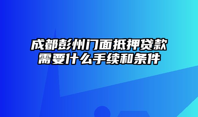 成都彭州门面抵押贷款需要什么手续和条件