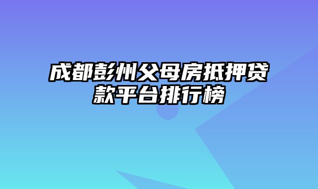 成都彭州父母房抵押贷款平台排行榜