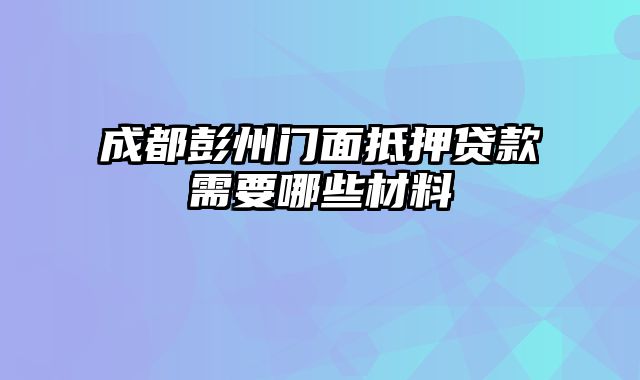 成都彭州门面抵押贷款需要哪些材料