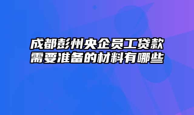 成都彭州央企员工贷款需要准备的材料有哪些