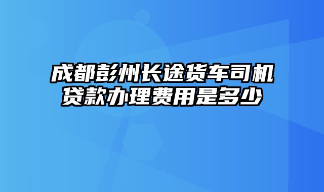 成都彭州长途货车司机贷款办理费用是多少