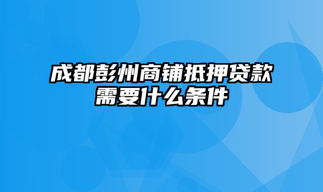 成都彭州商铺抵押贷款需要什么条件