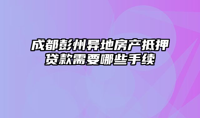 成都彭州异地房产抵押贷款需要哪些手续