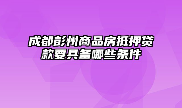 成都彭州商品房抵押贷款要具备哪些条件