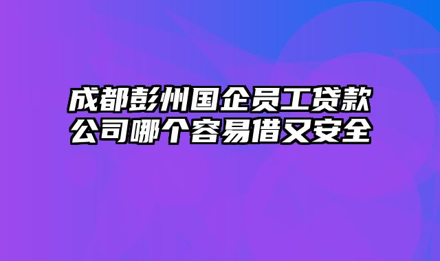 成都彭州国企员工贷款公司哪个容易借又安全