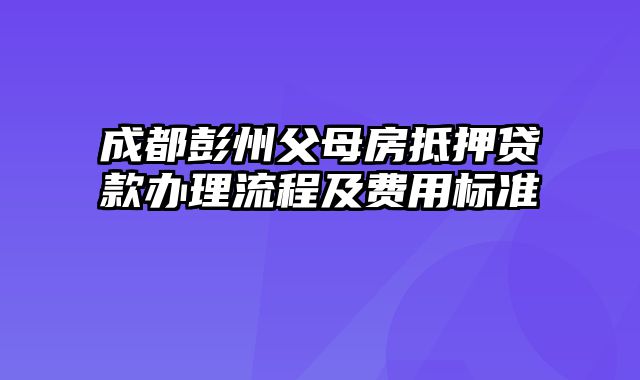 成都彭州父母房抵押贷款办理流程及费用标准