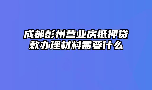 成都彭州营业房抵押贷款办理材料需要什么