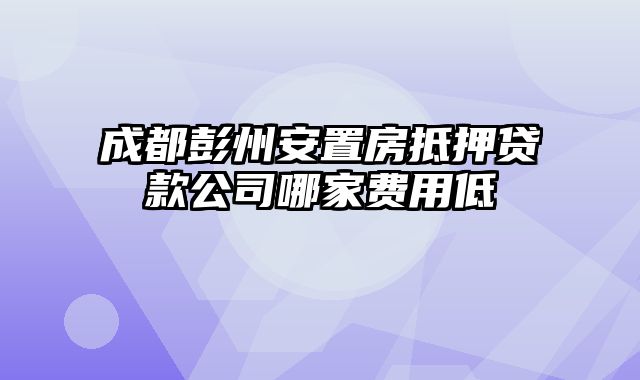 成都彭州安置房抵押贷款公司哪家费用低