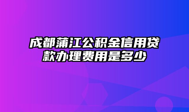 成都蒲江公积金信用贷款办理费用是多少