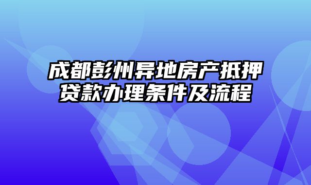 成都彭州异地房产抵押贷款办理条件及流程