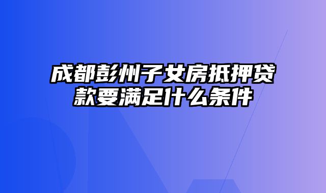 成都彭州子女房抵押贷款要满足什么条件