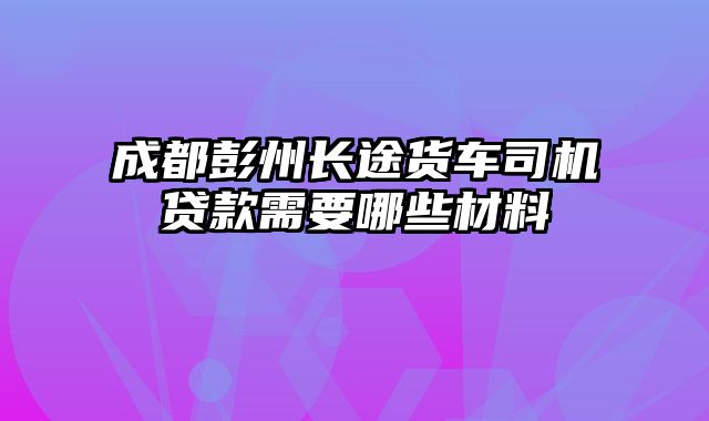 成都彭州长途货车司机贷款需要哪些材料