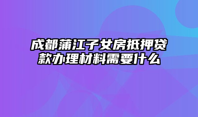 成都蒲江子女房抵押贷款办理材料需要什么