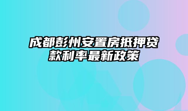 成都彭州安置房抵押贷款利率最新政策