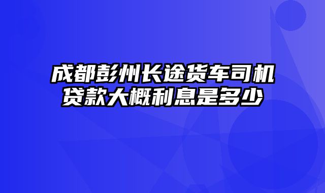 成都彭州长途货车司机贷款大概利息是多少