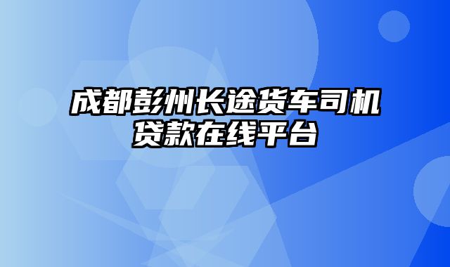 成都彭州长途货车司机贷款在线平台