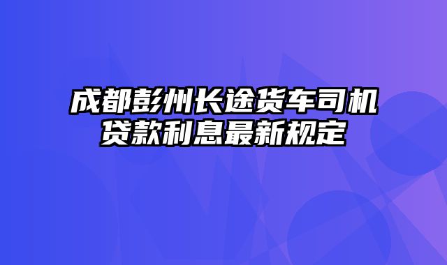 成都彭州长途货车司机贷款利息最新规定