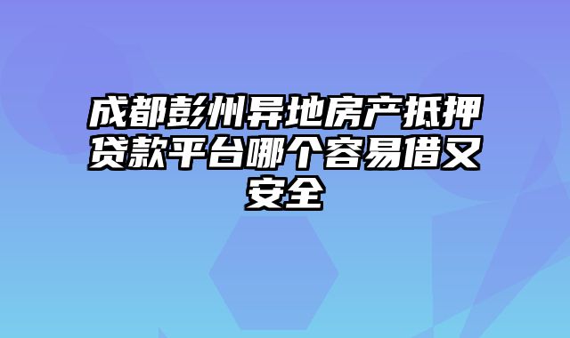 成都彭州异地房产抵押贷款平台哪个容易借又安全