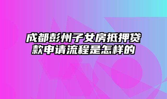 成都彭州子女房抵押贷款申请流程是怎样的