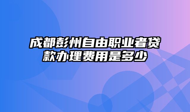 成都彭州自由职业者贷款办理费用是多少