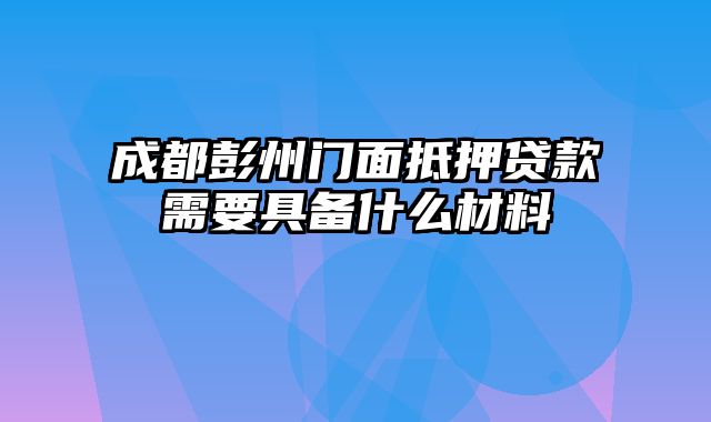 成都彭州门面抵押贷款需要具备什么材料